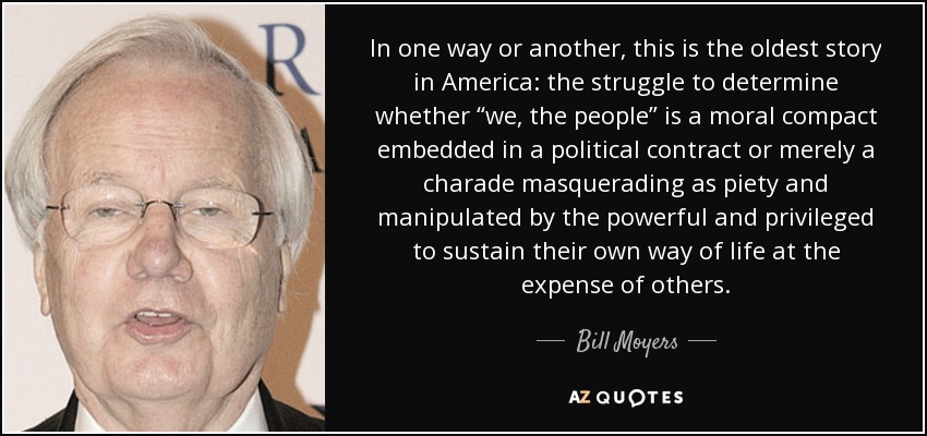 In one way or another, this is the oldest story in America: the struggle to determine whether “we, the people” is a moral compact embedded in a political contract or merely a charade masquerading as piety and manipulated by the powerful and privileged to sustain their own way of life at the expense of others. - Bill Moyers
