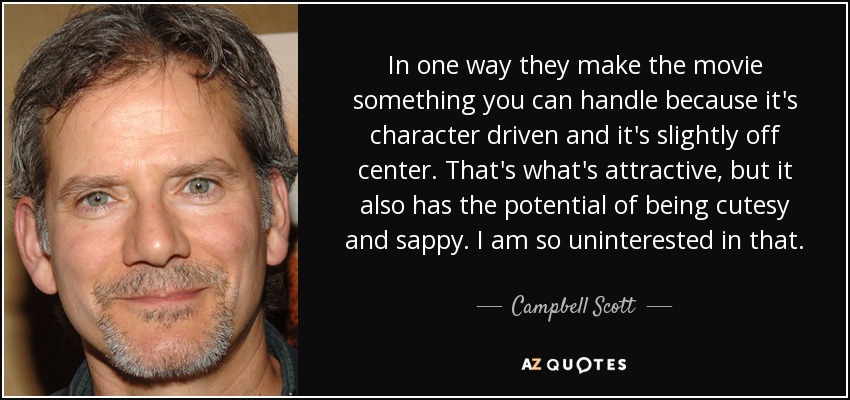 In one way they make the movie something you can handle because it's character driven and it's slightly off center. That's what's attractive, but it also has the potential of being cutesy and sappy. I am so uninterested in that. - Campbell Scott