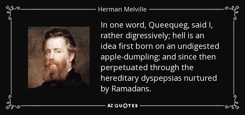 In one word, Queequeg, said I, rather digressively; hell is an idea first born on an undigested apple-dumpling; and since then perpetuated through the hereditary dyspepsias nurtured by Ramadans. - Herman Melville