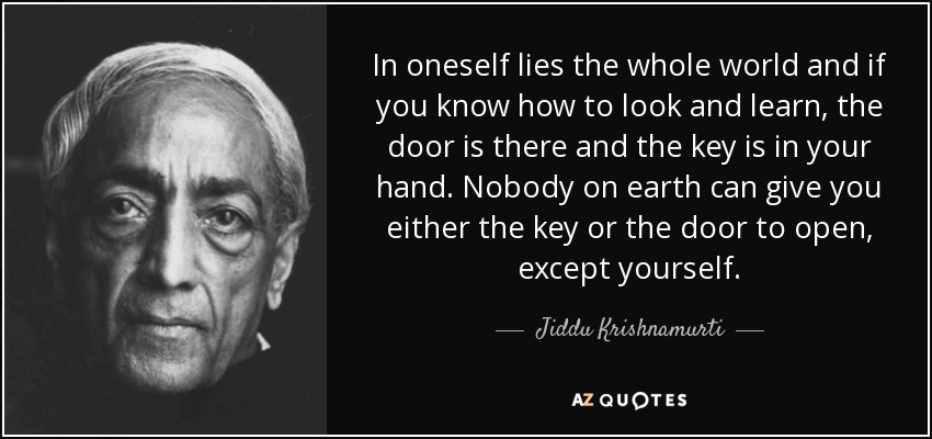 In oneself lies the whole world and if you know how to look and learn, the door is there and the key is in your hand. Nobody on earth can give you either the key or the door to open, except yourself. - Jiddu Krishnamurti