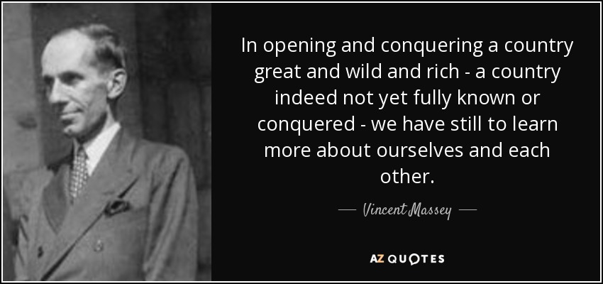 In opening and conquering a country great and wild and rich - a country indeed not yet fully known or conquered - we have still to learn more about ourselves and each other. - Vincent Massey