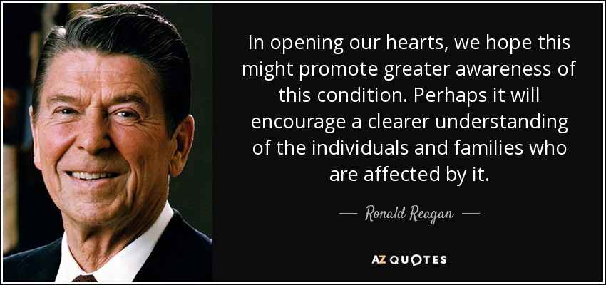 In opening our hearts, we hope this might promote greater awareness of this condition. Perhaps it will encourage a clearer understanding of the individuals and families who are affected by it. - Ronald Reagan