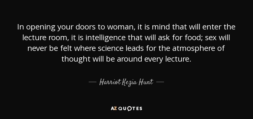 In opening your doors to woman, it is mind that will enter the lecture room, it is intelligence that will ask for food; sex will never be felt where science leads for the atmosphere of thought will be around every lecture. - Harriot Kezia Hunt