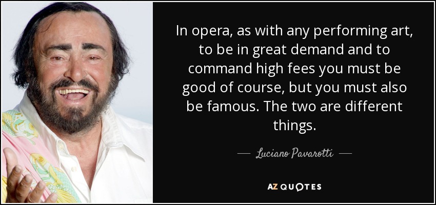 In opera, as with any performing art, to be in great demand and to command high fees you must be good of course, but you must also be famous. The two are different things. - Luciano Pavarotti