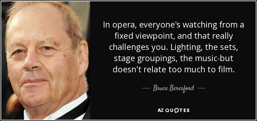 In opera, everyone's watching from a fixed viewpoint, and that really challenges you. Lighting, the sets, stage groupings, the music-but doesn't relate too much to film. - Bruce Beresford