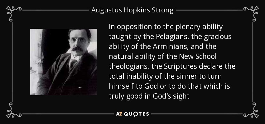 In opposition to the plenary ability taught by the Pelagians, the gracious ability of the Arminians, and the natural ability of the New School theologians, the Scriptures declare the total inability of the sinner to turn himself to God or to do that which is truly good in God's sight - Augustus Hopkins Strong