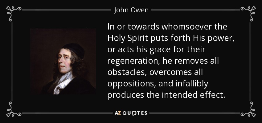 In or towards whomsoever the Holy Spirit puts forth His power, or acts his grace for their regeneration, he removes all obstacles, overcomes all oppositions, and infallibly produces the intended effect. - John Owen