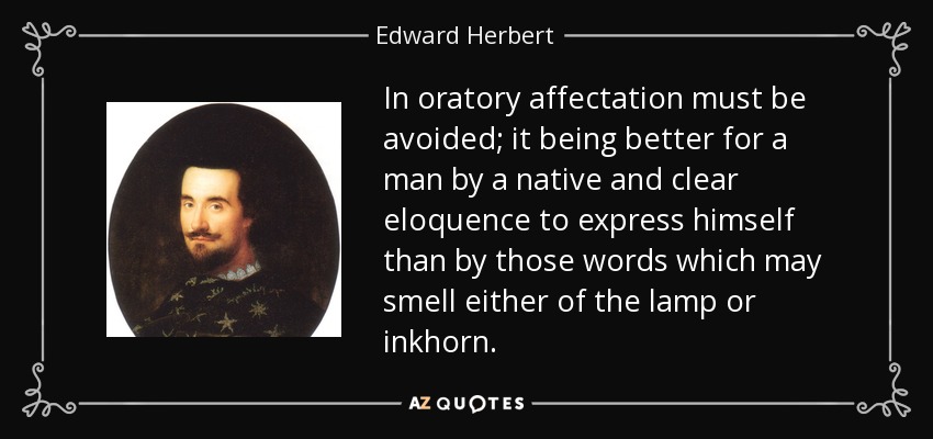 In oratory affectation must be avoided; it being better for a man by a native and clear eloquence to express himself than by those words which may smell either of the lamp or inkhorn. - Edward Herbert, 1st Baron Herbert of Cherbury
