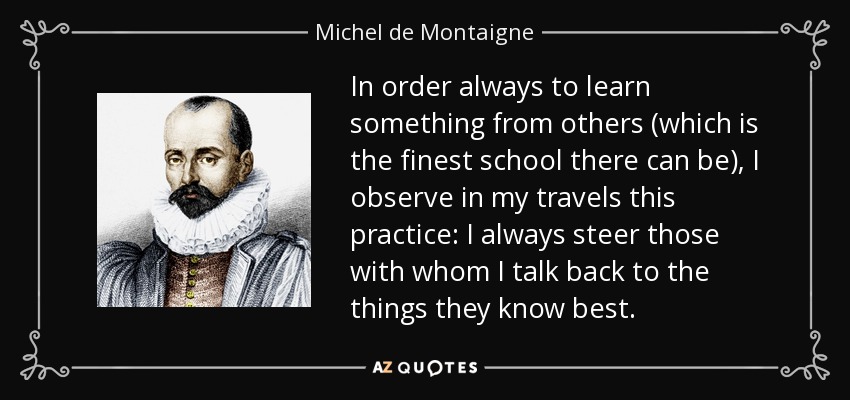 In order always to learn something from others (which is the finest school there can be), I observe in my travels this practice: I always steer those with whom I talk back to the things they know best. - Michel de Montaigne