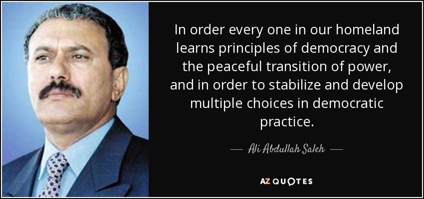In order every one in our homeland learns principles of democracy and the peaceful transition of power, and in order to stabilize and develop multiple choices in democratic practice. - Ali Abdullah Saleh