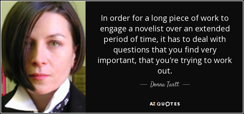 In order for a long piece of work to engage a novelist over an extended period of time, it has to deal with questions that you find very important, that you're trying to work out. - Donna Tartt