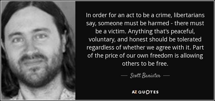 In order for an act to be a crime, libertarians say, someone must be harmed - there must be a victim. Anything that's peaceful, voluntary, and honest should be tolerated regardless of whether we agree with it. Part of the price of our own freedom is allowing others to be free. - Scott Banister