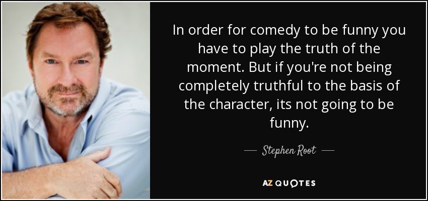 In order for comedy to be funny you have to play the truth of the moment. But if you're not being completely truthful to the basis of the character, its not going to be funny. - Stephen Root