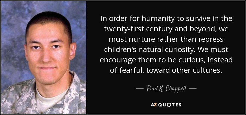 In order for humanity to survive in the twenty-first century and beyond, we must nurture rather than repress children's natural curiosity. We must encourage them to be curious, instead of fearful, toward other cultures. - Paul K. Chappell