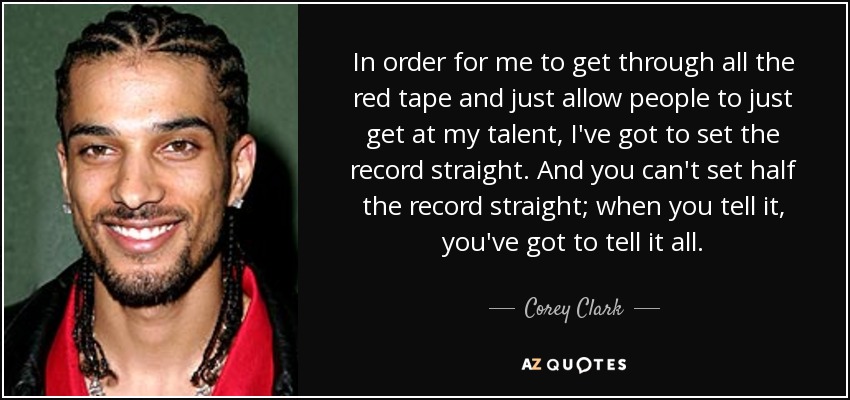 In order for me to get through all the red tape and just allow people to just get at my talent, I've got to set the record straight. And you can't set half the record straight; when you tell it, you've got to tell it all. - Corey Clark