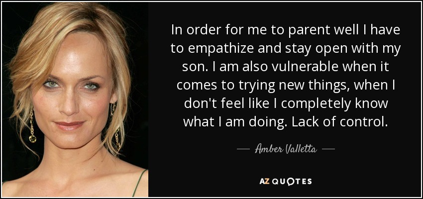 In order for me to parent well I have to empathize and stay open with my son. I am also vulnerable when it comes to trying new things, when I don't feel like I completely know what I am doing. Lack of control. - Amber Valletta