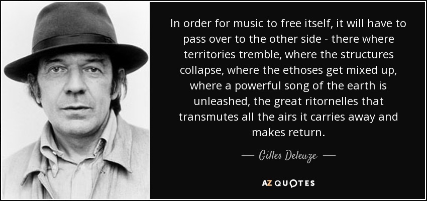 In order for music to free itself, it will have to pass over to the other side - there where territories tremble, where the structures collapse, where the ethoses get mixed up, where a powerful song of the earth is unleashed, the great ritornelles that transmutes all the airs it carries away and makes return. - Gilles Deleuze