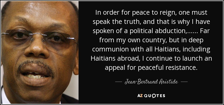 In order for peace to reign, one must speak the truth, and that is why I have spoken of a political abduction, ... ... Far from my own country, but in deep communion with all Haitians, including Haitians abroad, I continue to launch an appeal for peaceful resistance. - Jean-Bertrand Aristide