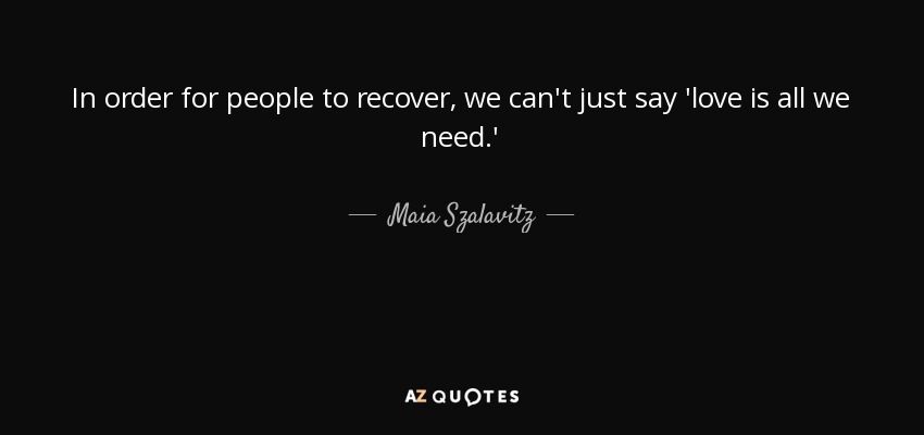 In order for people to recover, we can't just say 'love is all we need.' - Maia Szalavitz