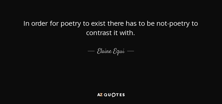 In order for poetry to exist there has to be not-poetry to contrast it with. - Elaine Equi