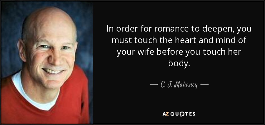 In order for romance to deepen, you must touch the heart and mind of your wife before you touch her body. - C. J. Mahaney