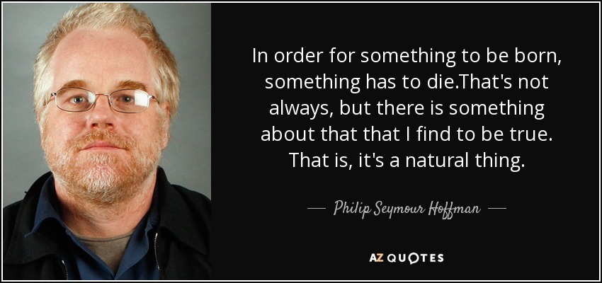 In order for something to be born, something has to die.That's not always, but there is something about that that I find to be true. That is, it's a natural thing. - Philip Seymour Hoffman