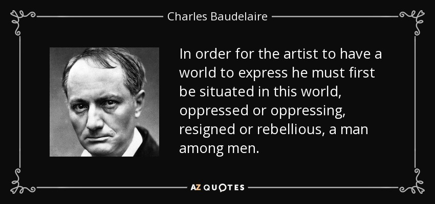 In order for the artist to have a world to express he must first be situated in this world, oppressed or oppressing, resigned or rebellious, a man among men. - Charles Baudelaire