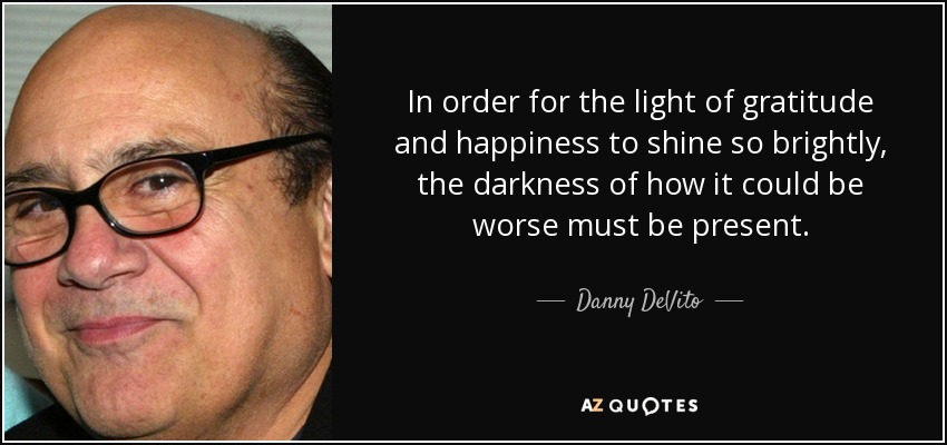 In order for the light of gratitude and happiness to shine so brightly, the darkness of how it could be worse must be present. - Danny DeVito