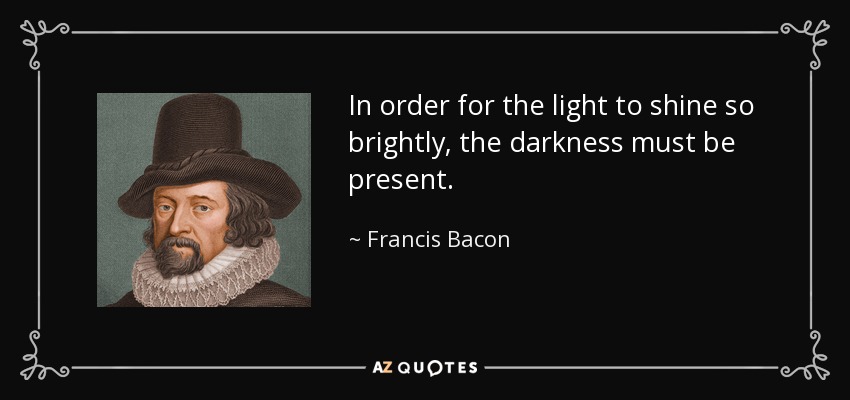 In order for the light to shine so brightly, the darkness must be present. - Francis Bacon