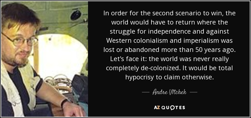 In order for the second scenario to win, the world would have to return where the struggle for independence and against Western colonialism and imperialism was lost or abandoned more than 50 years ago. Let's face it: the world was never really completely de-colonized. It would be total hypocrisy to claim otherwise. - Andre Vltchek