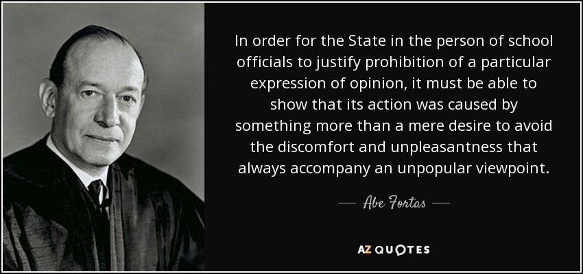 In order for the State in the person of school officials to justify prohibition of a particular expression of opinion, it must be able to show that its action was caused by something more than a mere desire to avoid the discomfort and unpleasantness that always accompany an unpopular viewpoint. - Abe Fortas