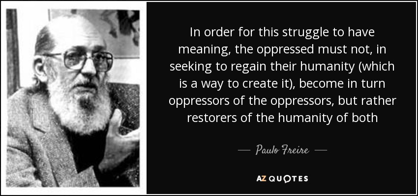 In order for this struggle to have meaning, the oppressed must not, in seeking to regain their humanity (which is a way to create it), become in turn oppressors of the oppressors, but rather restorers of the humanity of both - Paulo Freire