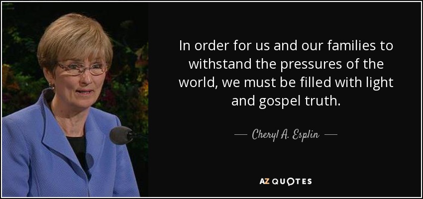 In order for us and our families to withstand the pressures of the world, we must be filled with light and gospel truth. - Cheryl A. Esplin