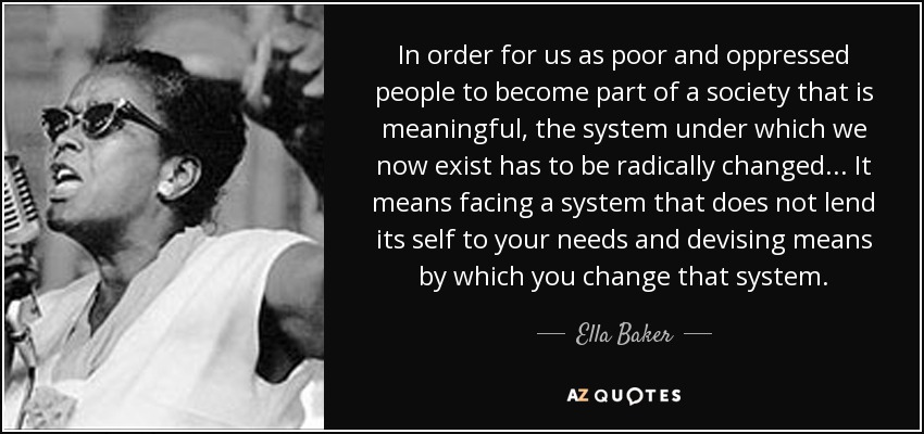 In order for us as poor and oppressed people to become part of a society that is meaningful, the system under which we now exist has to be radically changed... It means facing a system that does not lend its self to your needs and devising means by which you change that system. - Ella Baker