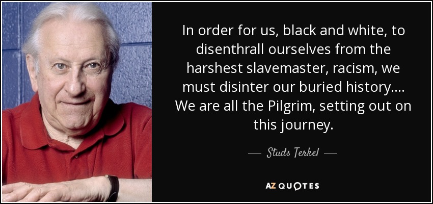 In order for us, black and white, to disenthrall ourselves from the harshest slavemaster, racism, we must disinter our buried history.... We are all the Pilgrim, setting out on this journey. - Studs Terkel