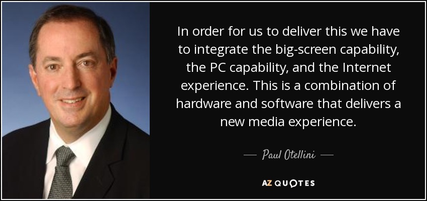 In order for us to deliver this we have to integrate the big-screen capability, the PC capability, and the Internet experience. This is a combination of hardware and software that delivers a new media experience. - Paul Otellini