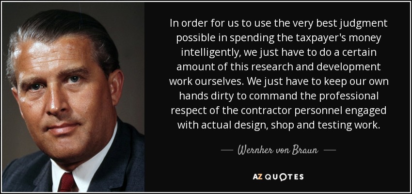 In order for us to use the very best judgment possible in spending the taxpayer's money intelligently, we just have to do a certain amount of this research and development work ourselves. We just have to keep our own hands dirty to command the professional respect of the contractor personnel engaged with actual design, shop and testing work. - Wernher von Braun