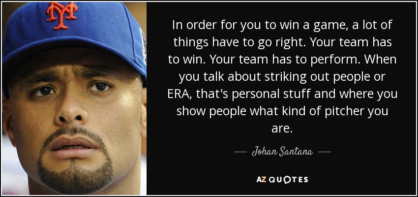 In order for you to win a game, a lot of things have to go right. Your team has to win. Your team has to perform. When you talk about striking out people or ERA, that's personal stuff and where you show people what kind of pitcher you are. - Johan Santana
