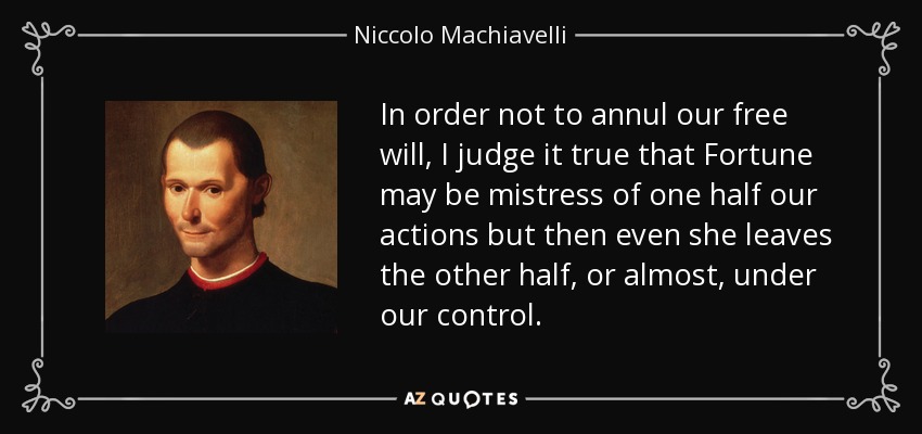 In order not to annul our free will, I judge it true that Fortune may be mistress of one half our actions but then even she leaves the other half, or almost, under our control. - Niccolo Machiavelli