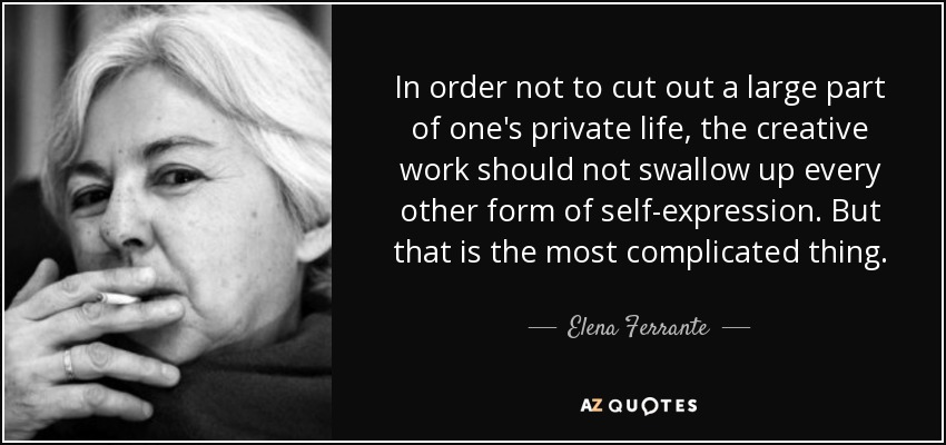 In order not to cut out a large part of one's private life, the creative work should not swallow up every other form of self-expression. But that is the most complicated thing. - Elena Ferrante