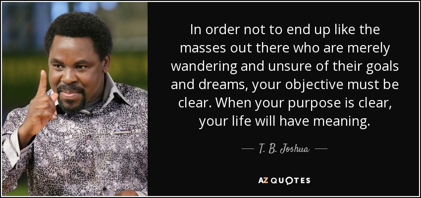 In order not to end up like the masses out there who are merely wandering and unsure of their goals and dreams, your objective must be clear. When your purpose is clear, your life will have meaning. - T. B. Joshua