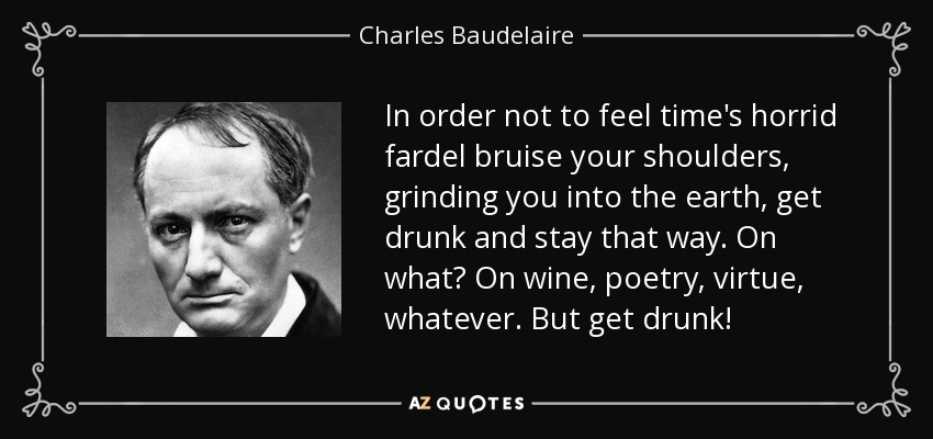 In order not to feel time's horrid fardel bruise your shoulders, grinding you into the earth, get drunk and stay that way. On what? On wine, poetry, virtue, whatever. But get drunk! - Charles Baudelaire