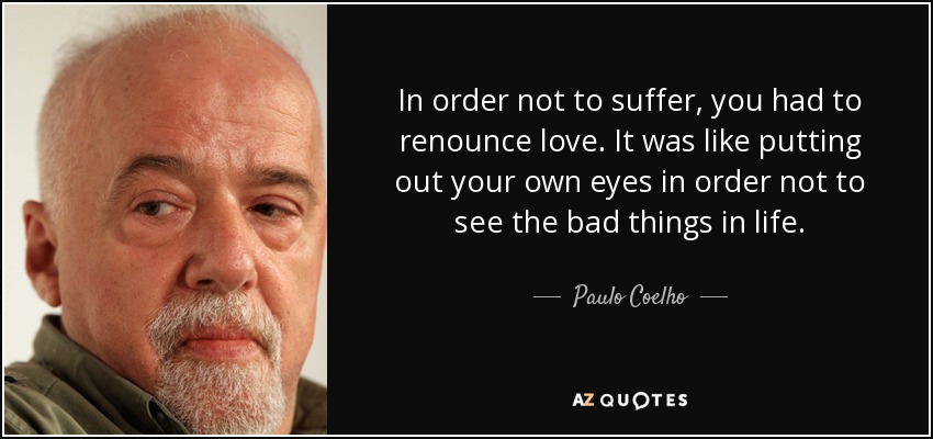 In order not to suffer, you had to renounce love. It was like putting out your own eyes in order not to see the bad things in life. - Paulo Coelho