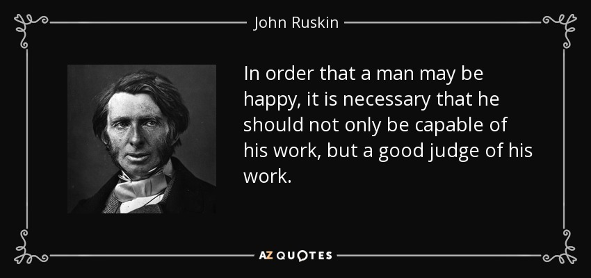 In order that a man may be happy, it is necessary that he should not only be capable of his work, but a good judge of his work. - John Ruskin
