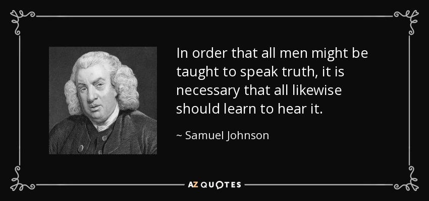 In order that all men might be taught to speak truth, it is necessary that all likewise should learn to hear it. - Samuel Johnson