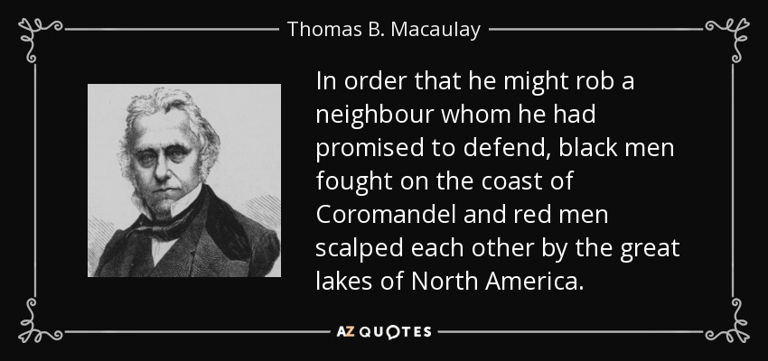 In order that he might rob a neighbour whom he had promised to defend, black men fought on the coast of Coromandel and red men scalped each other by the great lakes of North America. - Thomas B. Macaulay