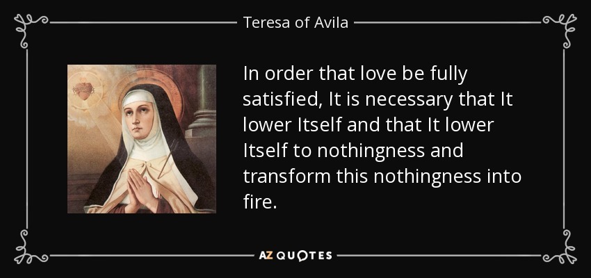 In order that love be fully satisfied, It is necessary that It lower Itself and that It lower Itself to nothingness and transform this nothingness into fire. - Teresa of Avila