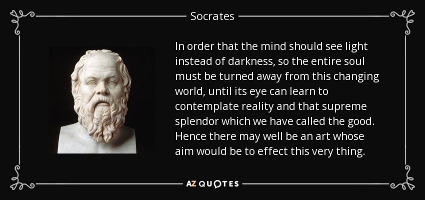 In order that the mind should see light instead of darkness, so the entire soul must be turned away from this changing world, until its eye can learn to contemplate reality and that supreme splendor which we have called the good. Hence there may well be an art whose aim would be to effect this very thing. - Socrates