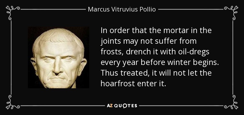 In order that the mortar in the joints may not suffer from frosts, drench it with oil-dregs every year before winter begins. Thus treated, it will not let the hoarfrost enter it. - Marcus Vitruvius Pollio