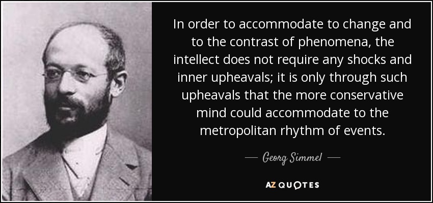 In order to accommodate to change and to the contrast of phenomena, the intellect does not require any shocks and inner upheavals; it is only through such upheavals that the more conservative mind could accommodate to the metropolitan rhythm of events. - Georg Simmel